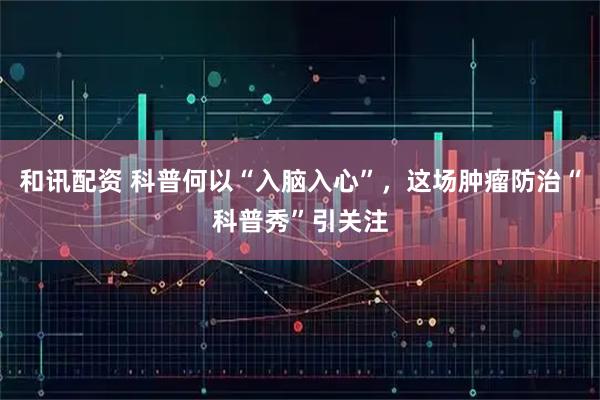 和讯配资 科普何以“入脑入心”，这场肿瘤防治“科普秀”引关注