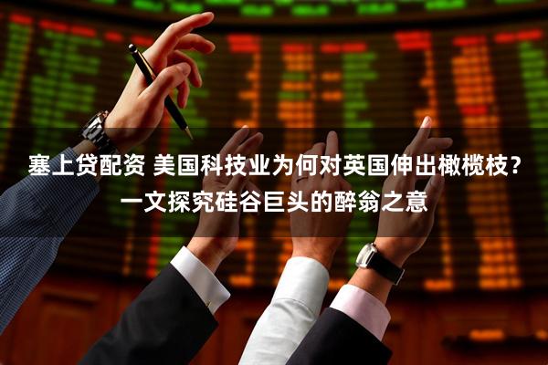 塞上贷配资 美国科技业为何对英国伸出橄榄枝？一文探究硅谷巨头的醉翁之意