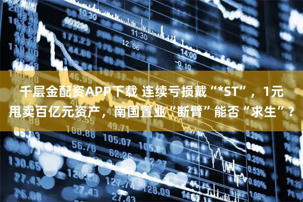 千层金配资APP下载 连续亏损戴“*ST”，1元甩卖百亿元资产，南国置业“断臂”能否“求生”？
