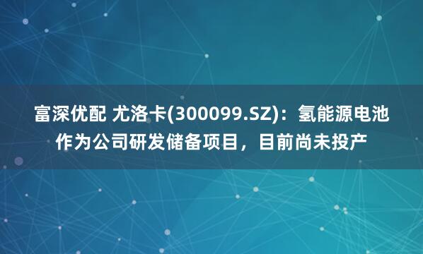 富深优配 尤洛卡(300099.SZ)：氢能源电池作为公司研发储备项目，目前尚未投产