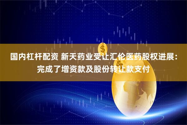 国内杠杆配资 新天药业受让汇伦医药股权进展：完成了增资款及股份转让款支付