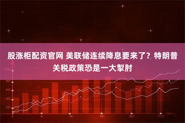 股涨柜配资官网 美联储连续降息要来了？特朗普关税政策恐是一大掣肘
