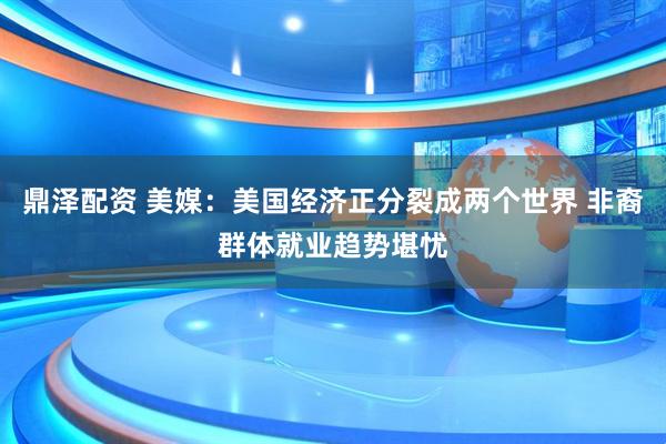 鼎泽配资 美媒：美国经济正分裂成两个世界 非裔群体就业趋势堪忧