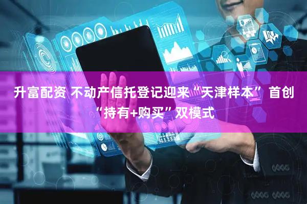 升富配资 不动产信托登记迎来“天津样本” 首创“持有+购买”双模式