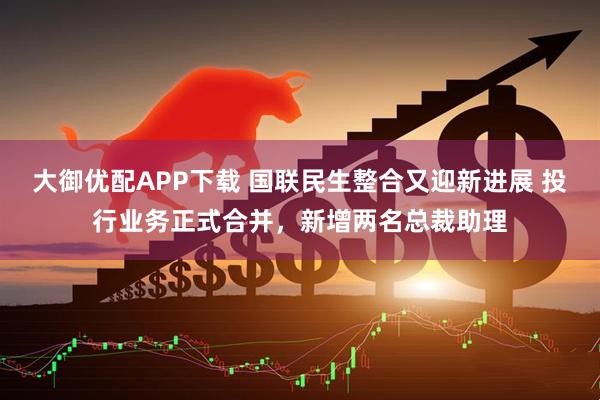 大御优配APP下载 国联民生整合又迎新进展 投行业务正式合并，新增两名总裁助理
