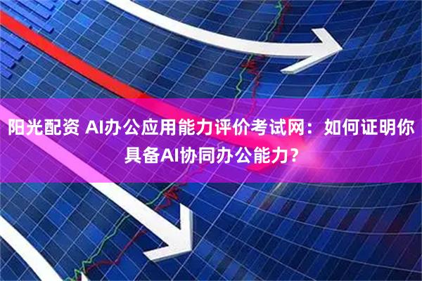 阳光配资 AI办公应用能力评价考试网：如何证明你具备AI协同办公能力？