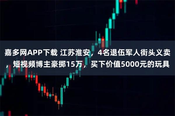 嘉多网APP下载 江苏淮安，4名退伍军人街头义卖，短视频博主豪掷15万，买下价值5000元的玩具