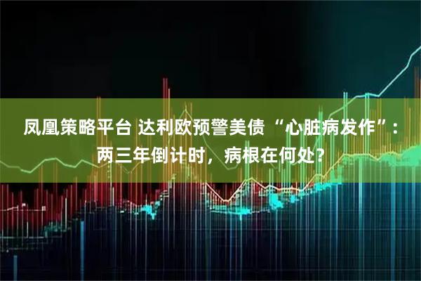 凤凰策略平台 达利欧预警美债 “心脏病发作”：两三年倒计时，病根在何处？