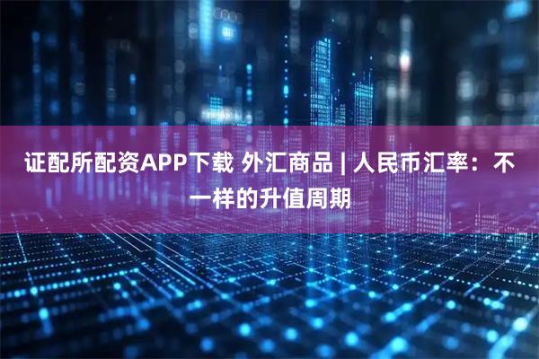 证配所配资APP下载 外汇商品 | 人民币汇率：不一样的升值周期