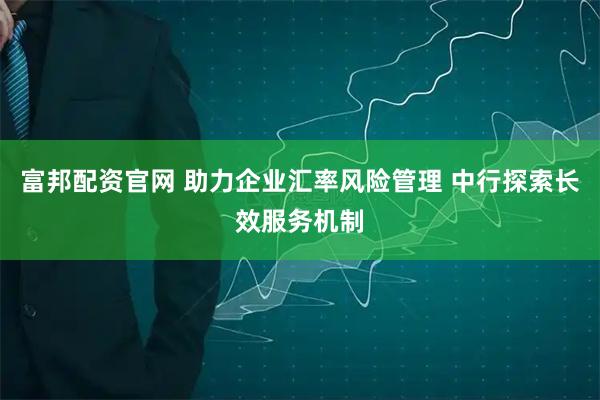 富邦配资官网 助力企业汇率风险管理 中行探索长效服务机制