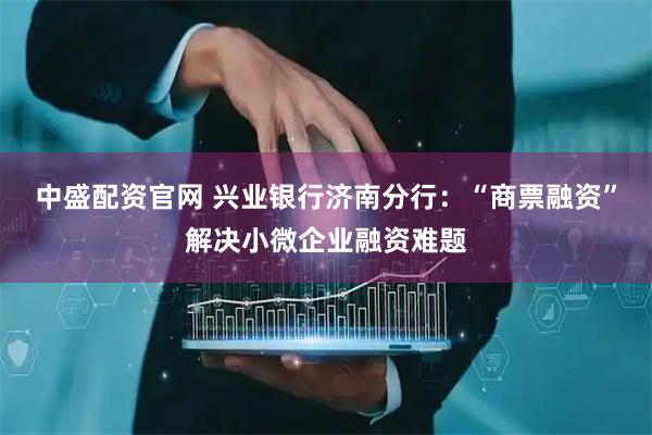 中盛配资官网 兴业银行济南分行：“商票融资”解决小微企业融资难题