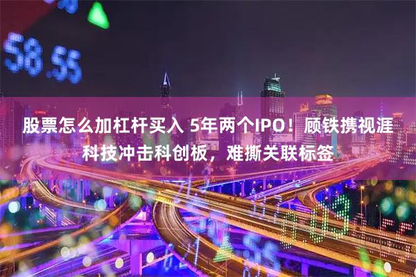 股票怎么加杠杆买入 5年两个IPO！顾铁携视涯科技冲击科创板，难撕关联标签
