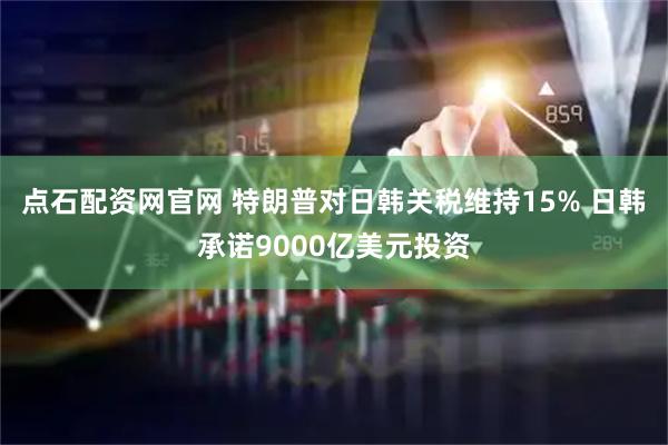 点石配资网官网 特朗普对日韩关税维持15% 日韩承诺9000亿美元投资