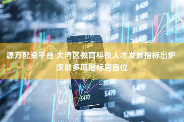 源万配资平台 大湾区教育科技人才发展指标出炉 深圳多项指标居首位