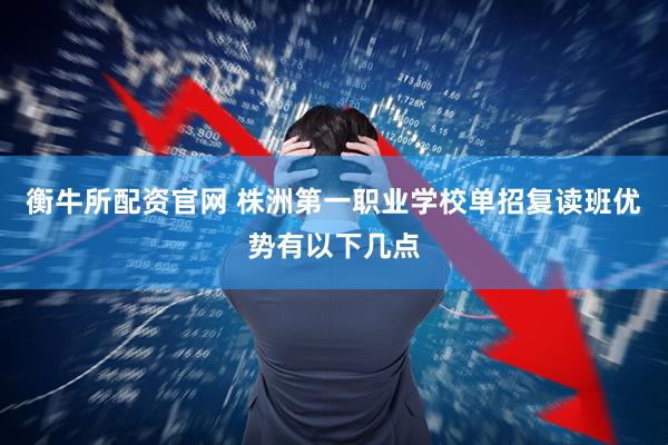 衡牛所配资官网 株洲第一职业学校单招复读班优势有以下几点