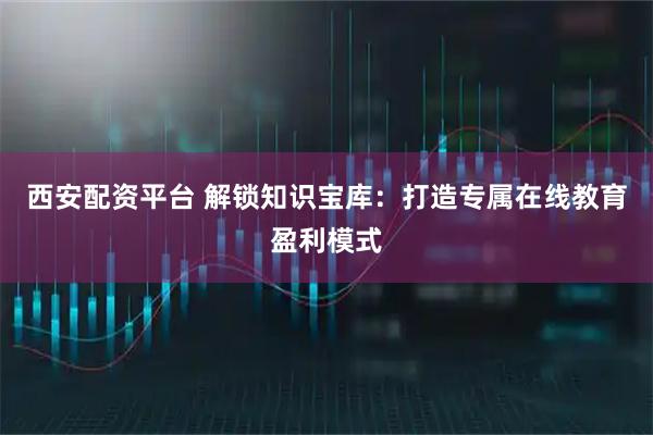西安配资平台 解锁知识宝库：打造专属在线教育盈利模式