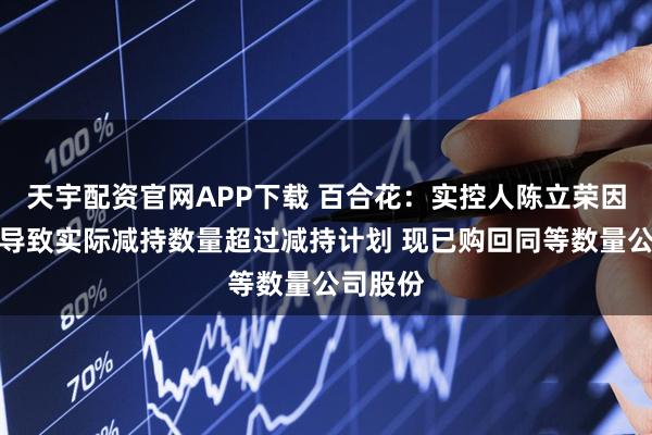 天宇配资官网APP下载 百合花：实控人陈立荣因误操作导致实际减持数量超过减持计划 现已购回同等数量公司股份