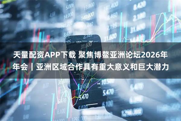 天量配资APP下载 聚焦博鳌亚洲论坛2026年年会｜亚洲区域合作具有重大意义和巨大潜力