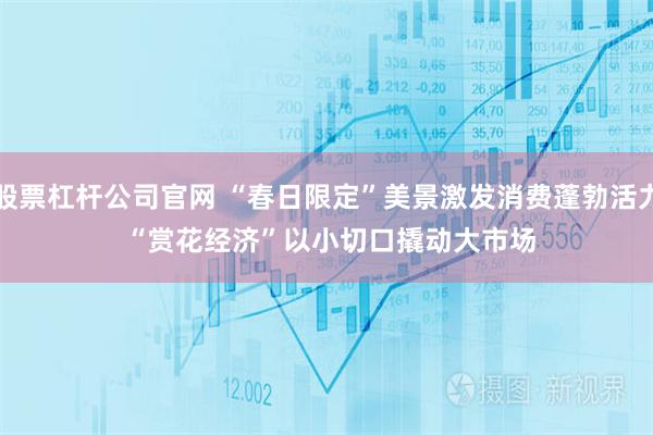 股票杠杆公司官网 “春日限定”美景激发消费蓬勃活力 “赏花经济”以小切口撬动大市场
