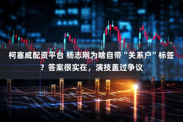 柯塞威配资平台 杨志刚为啥自带“关系户”标签？答案很实在，演技盖过争议