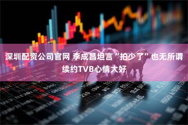 深圳配资公司官网 李成昌坦言“拍少了”也无所谓续约TVB心情大好