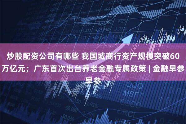 炒股配资公司有哪些 我国城商行资产规模突破60万亿元；广东首次出台养老金融专属政策 | 金融早参