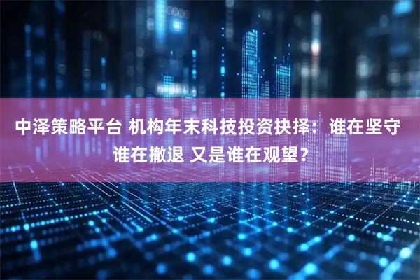 中泽策略平台 机构年末科技投资抉择：谁在坚守 谁在撤退 又是谁在观望？