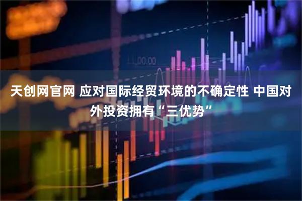 天创网官网 应对国际经贸环境的不确定性 中国对外投资拥有“三优势”