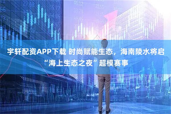 宇轩配资APP下载 时尚赋能生态，海南陵水将启“海上生态之夜”超模赛事
