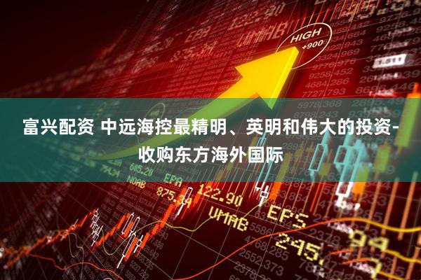 富兴配资 中远海控最精明、英明和伟大的投资-收购东方海外国际