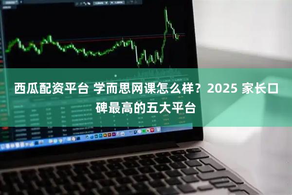 西瓜配资平台 学而思网课怎么样？2025 家长口碑最高的五大平台