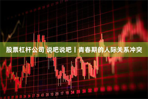 股票杠杆公司 说吧说吧丨青春期的人际关系冲突
