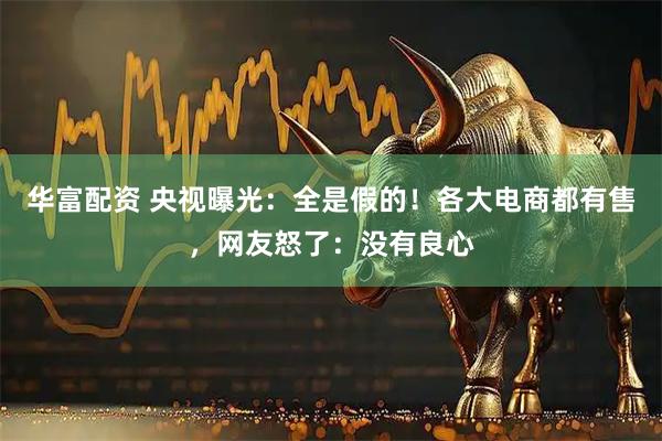 华富配资 央视曝光：全是假的！各大电商都有售，网友怒了：没有良心