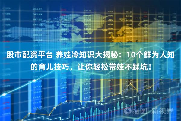 股市配资平台 养娃冷知识大揭秘：10个鲜为人知的育儿技巧，让你轻松带娃不踩坑！