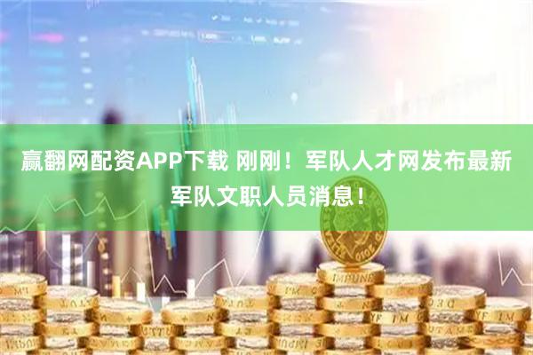 赢翻网配资APP下载 刚刚！军队人才网发布最新军队文职人员消息！