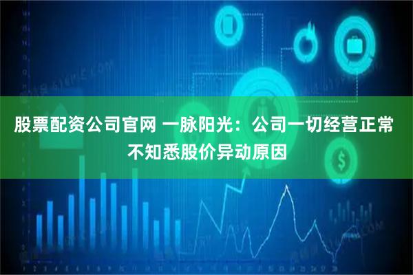 股票配资公司官网 一脉阳光：公司一切经营正常 不知悉股价异动原因