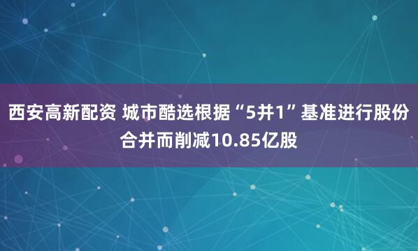西安高新配资 城市酷选根据“5并1”基准进行股份合并而削减10.85亿股