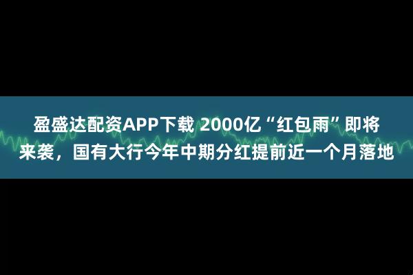 盈盛达配资APP下载 2000亿“红包雨”即将来袭，国有大行今年中期分红提前近一个月落地