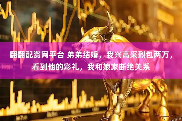 翻翻配资网平台 弟弟结婚，我兴高采烈包两万，看到他的彩礼，我和娘家断绝关系