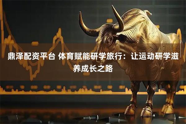 鼎泽配资平台 体育赋能研学旅行：让运动研学滋养成长之路