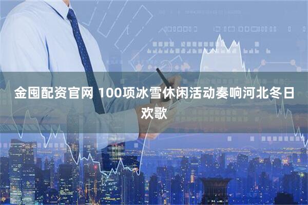 金囤配资官网 100项冰雪休闲活动奏响河北冬日欢歌