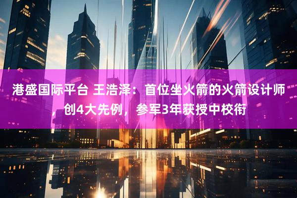 港盛国际平台 王浩泽：首位坐火箭的火箭设计师，创4大先例，参军3年获授中校衔