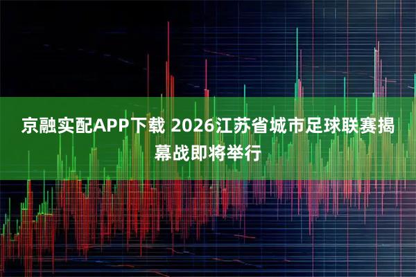 京融实配APP下载 2026江苏省城市足球联赛揭幕战即将举行