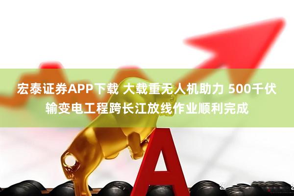 宏泰证券APP下载 大载重无人机助力 500千伏输变电工程跨长江放线作业顺利完成