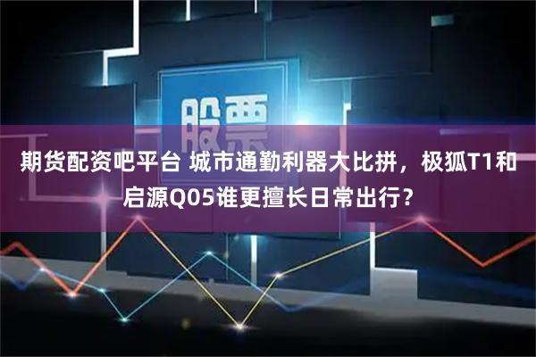 期货配资吧平台 城市通勤利器大比拼，极狐T1和启源Q05谁更擅长日常出行？