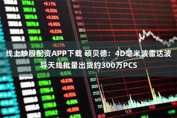线上炒股配资APP下载 硕贝德：4D毫米波雷达波导天线批量出货约300万PCS