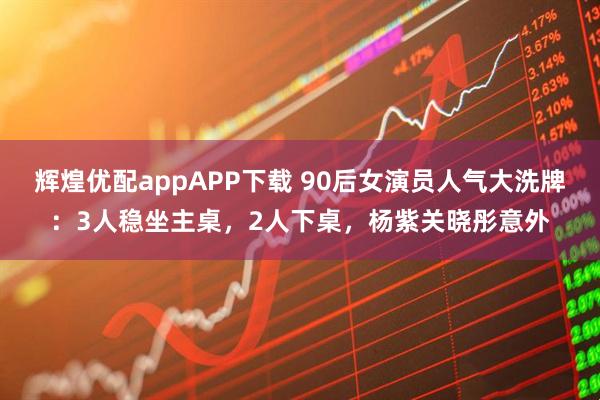 辉煌优配appAPP下载 90后女演员人气大洗牌：3人稳坐主桌，2人下桌，杨紫关晓彤意外
