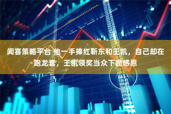 闻喜策略平台 他一手捧红靳东和王凯，自己却在跑龙套，王凯领奖当众下跪感恩