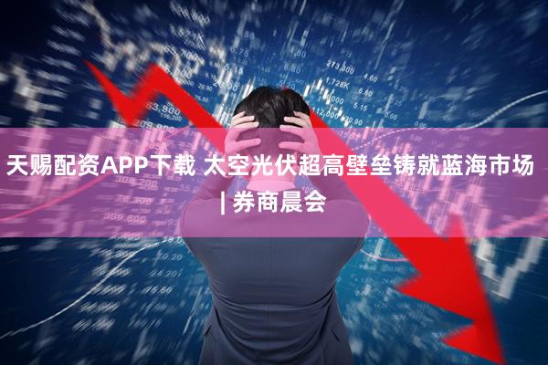 天赐配资APP下载 太空光伏超高壁垒铸就蓝海市场 | 券商晨会
