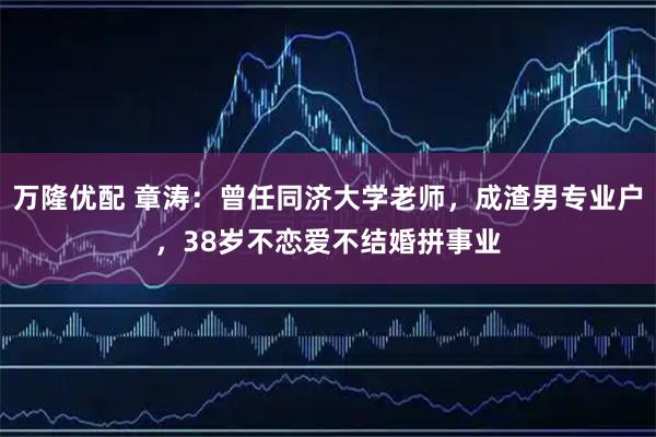 万隆优配 章涛：曾任同济大学老师，成渣男专业户，38岁不恋爱不结婚拼事业